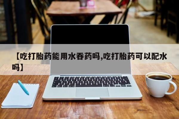 打胎药大月份用联系微信【吃打胎药能用水吞药吗,吃打胎药可以配水吗】