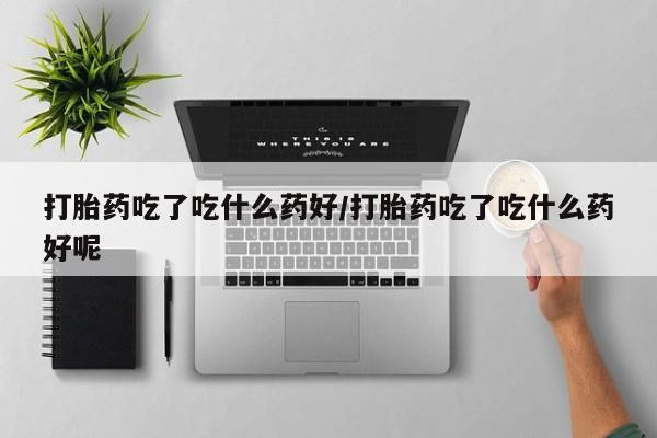 打胎药大月份用联系微信打胎药吃了吃什么药好/打胎药吃了吃什么药好呢