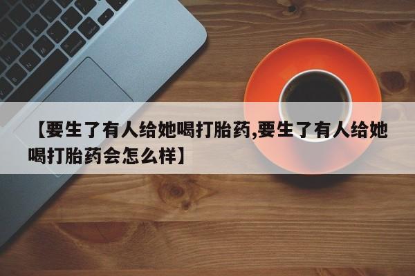 打胎药大月份用联系微信【要生了有人给她喝打胎药,要生了有人给她喝打胎药会怎么样】