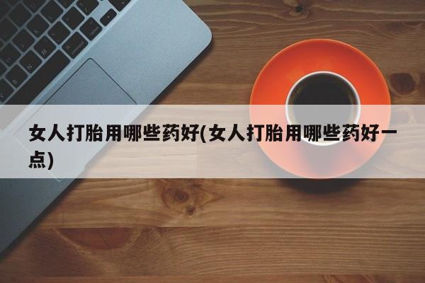 打胎药大月份用联系微信女人打胎用哪些药好(女人打胎用哪些药好一点)