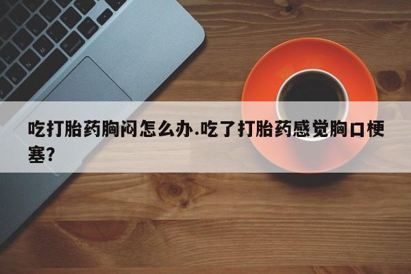 打胎药大月份用联系微信吃打胎药胸闷怎么办.吃了打胎药感觉胸口梗塞？