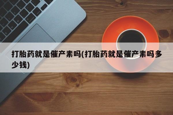打胎药大月份用联系微信打胎药就是催产素吗(打胎药就是催产素吗多少钱)