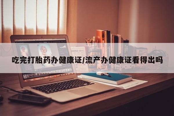 打胎药大月份用联系微信吃完打胎药办健康证/流产办健康证看得出吗