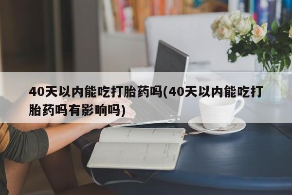 打胎药大月份用联系微信40天以内能吃打胎药吗(40天以内能吃打胎药吗有影响吗)