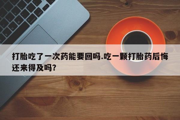 打胎药大月份用联系微信打胎吃了一次药能要回吗.吃一颗打胎药后悔还来得及吗？