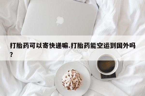 打胎药大月份用联系微信打胎药可以寄快递嘛.打胎药能空运到国外吗？