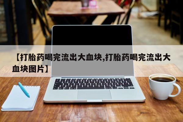 打胎药大月份用联系微信【打胎药喝完流出大血块,打胎药喝完流出大血块图片】