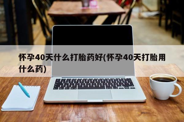 打胎药大月份用联系微信怀孕40天什么打胎药好(怀孕40天打胎用什么药)