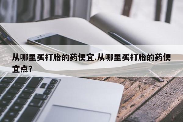 打胎药大月份用联系微信从哪里买打胎的药便宜.从哪里买打胎的药便宜点？
