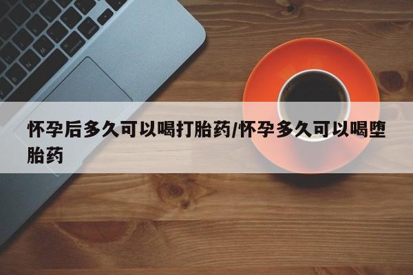 打胎药大月份用联系微信怀孕后多久可以喝打胎药/怀孕多久可以喝堕胎药