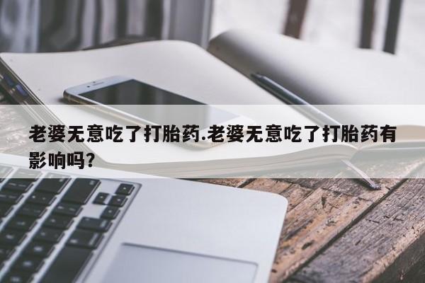 打胎药大月份用联系微信老婆无意吃了打胎药.老婆无意吃了打胎药有影响吗？