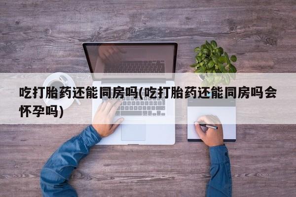 打胎药大月份用联系微信吃打胎药还能同房吗(吃打胎药还能同房吗会怀孕吗)