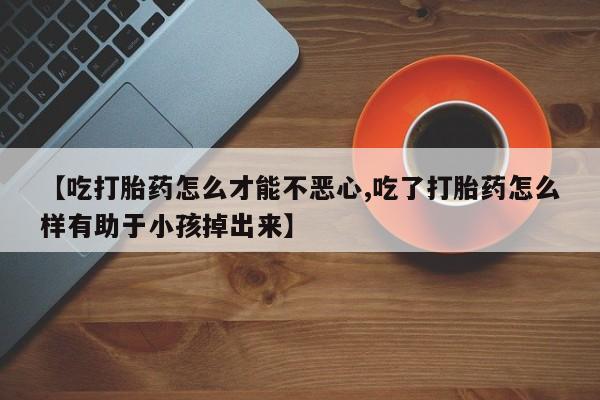 打胎药大月份用联系微信【吃打胎药怎么才能不恶心,吃了打胎药怎么样有助于小孩掉出来】