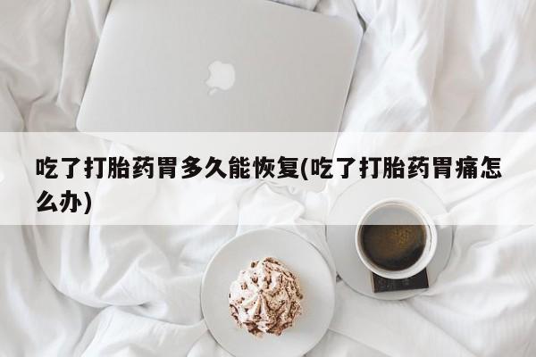 打胎药大月份用联系微信吃了打胎药胃多久能恢复(吃了打胎药胃痛怎么办)