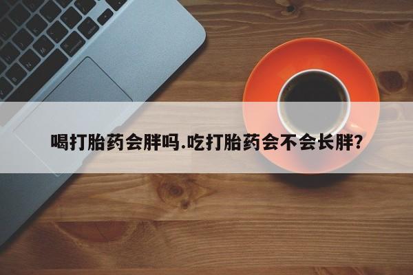打胎药大月份用联系微信喝打胎药会胖吗.吃打胎药会不会长胖？