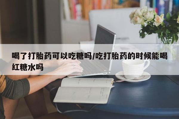 打胎药大月份用联系微信喝了打胎药可以吃糖吗/吃打胎药的时候能喝红糖水吗
