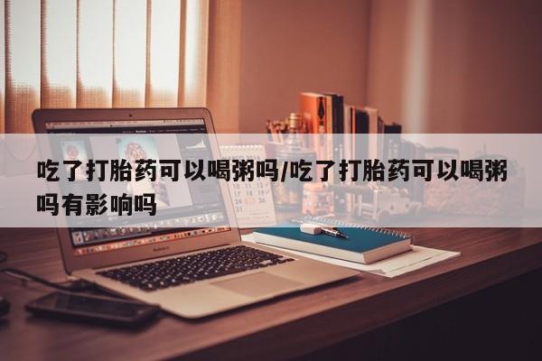 打胎药大月份用联系微信吃了打胎药可以喝粥吗/吃了打胎药可以喝粥吗有影响吗