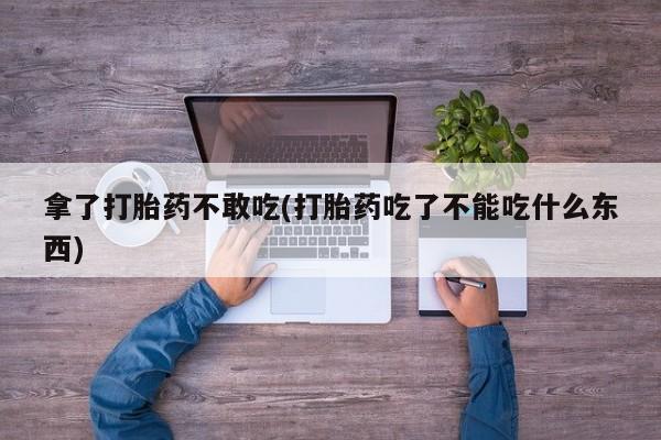打胎药大月份用联系微信拿了打胎药不敢吃(打胎药吃了不能吃什么东西)