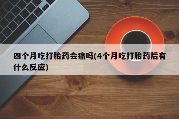 打胎药大月份用联系微信四个月吃打胎药会痛吗(4个月吃打胎药后有什么反应)