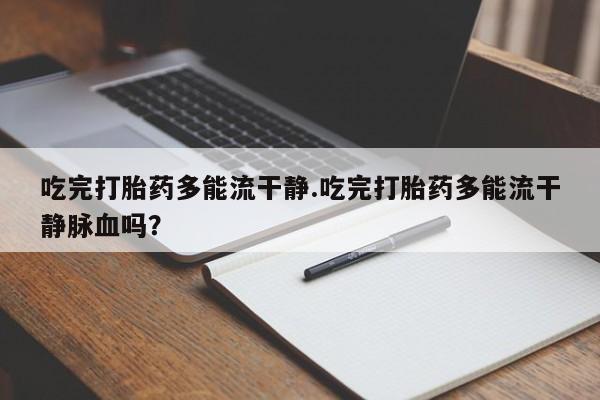 打胎药大月份用联系微信吃完打胎药多能流干静.吃完打胎药多能流干静脉血吗？