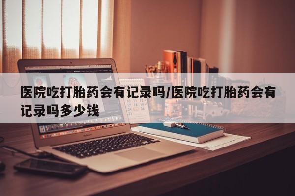 打胎药大月份用联系微信医院吃打胎药会有记录吗/医院吃打胎药会有记录吗多少钱