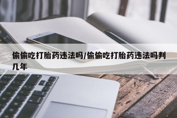 打胎药大月份用联系微信偷偷吃打胎药违法吗/偷偷吃打胎药违法吗判几年