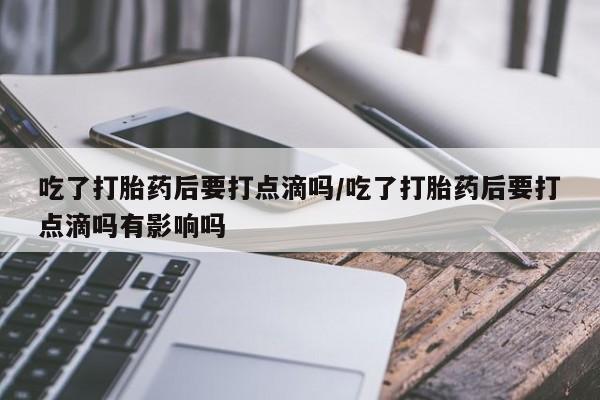 打胎药大月份用联系微信吃了打胎药后要打点滴吗/吃了打胎药后要打点滴吗有影响吗