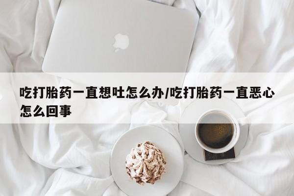 打胎药大月份用联系微信吃打胎药一直想吐怎么办/吃打胎药一直恶心怎么回事