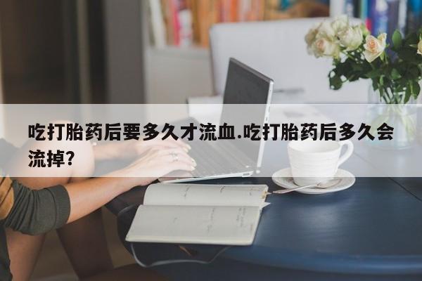 打胎药大月份用联系微信吃打胎药后要多久才流血.吃打胎药后多久会流掉？