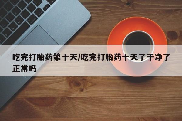 打胎药大月份用联系微信吃完打胎药第十天/吃完打胎药十天了干净了正常吗