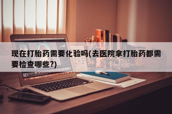 打胎药大月份用联系微信现在打胎药需要化验吗(去医院拿打胎药都需要检查哪些?)