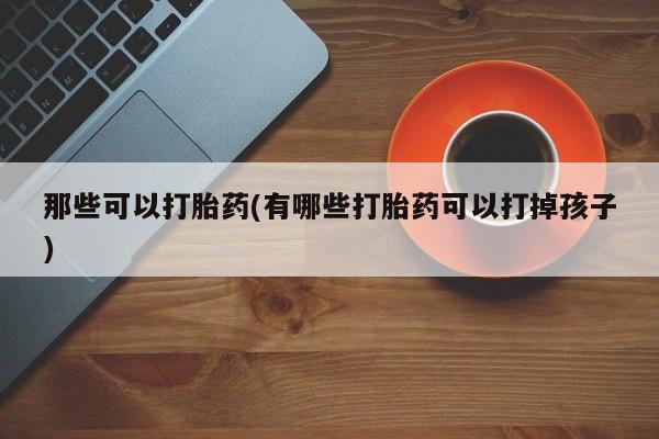 打胎药大月份用联系微信那些可以打胎药(有哪些打胎药可以打掉孩子)