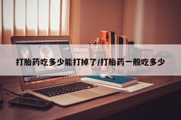 打胎药大月份用联系微信打胎药吃多少能打掉了/打胎药一般吃多少