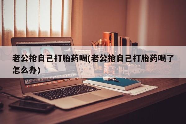 打胎药大月份用联系微信老公抢自己打胎药喝(老公抢自己打胎药喝了怎么办)