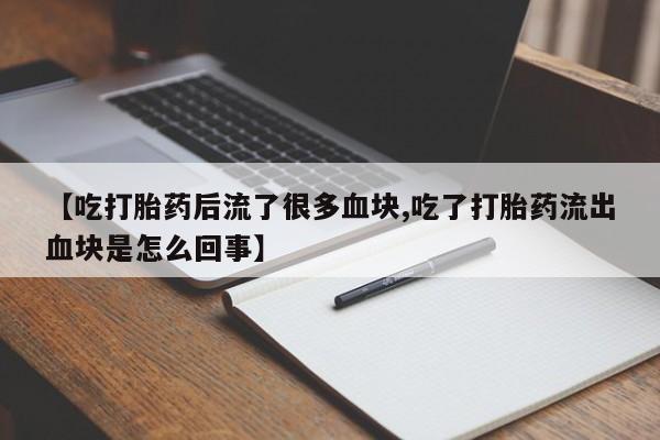打胎药大月份用联系微信【吃打胎药后流了很多血块,吃了打胎药流出血块是怎么回事】