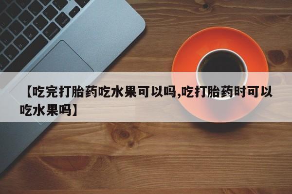 打胎药大月份用联系微信【吃完打胎药吃水果可以吗,吃打胎药时可以吃水果吗】
