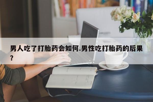 打胎药大月份用联系微信男人吃了打胎药会如何.男性吃打胎药的后果？