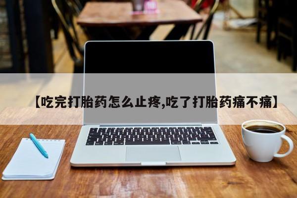 打胎药大月份用联系微信【吃完打胎药怎么止疼,吃了打胎药痛不痛】