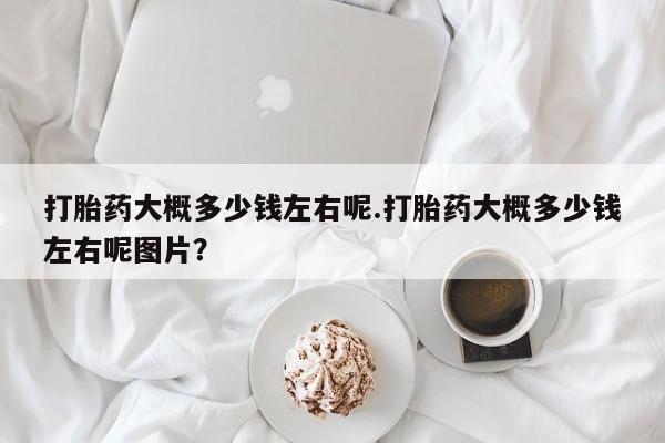 打胎药大月份用联系微信打胎药大概多少钱左右呢.打胎药大概多少钱左右呢图片？