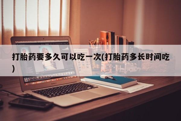 打胎药大月份用联系微信打胎药要多久可以吃一次(打胎药多长时间吃)