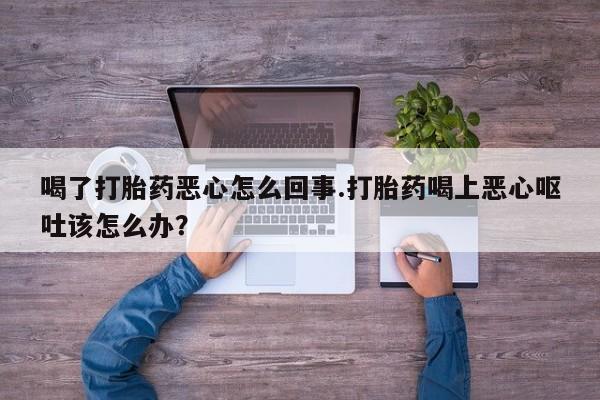 打胎药大月份用联系微信喝了打胎药恶心怎么回事.打胎药喝上恶心呕吐该怎么办？