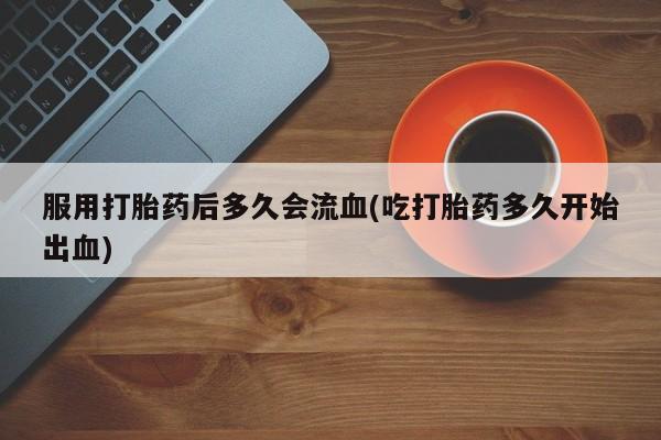 打胎药大月份用联系微信服用打胎药后多久会流血(吃打胎药多久开始出血)