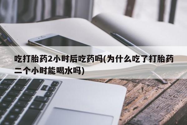 打胎药大月份用联系微信吃打胎药2小时后吃药吗(为什么吃了打胎药二个小时能喝水吗)