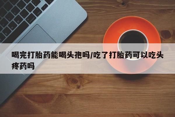 打胎药大月份用联系微信喝完打胎药能喝头孢吗/吃了打胎药可以吃头疼药吗