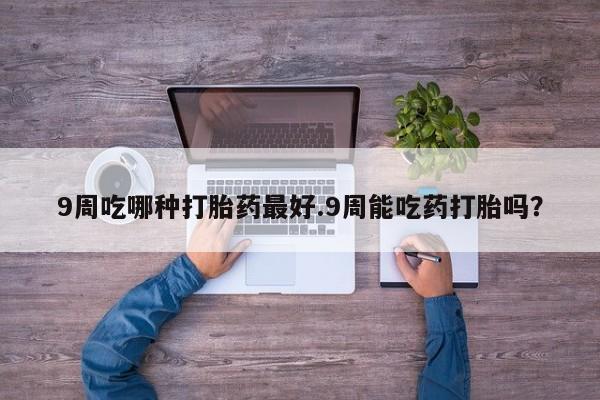 打胎药大月份用联系微信9周吃哪种打胎药最好.9周能吃药打胎吗？