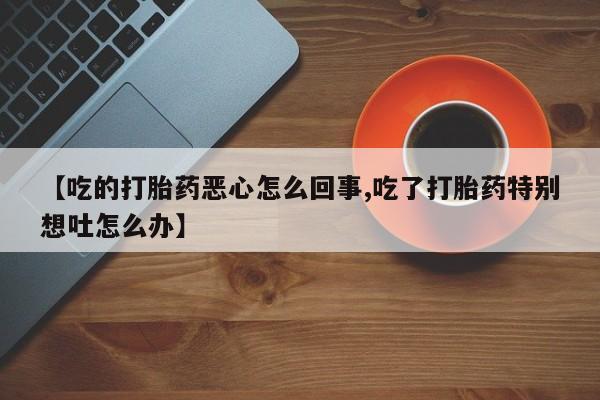 打胎药大月份用联系微信【吃的打胎药恶心怎么回事,吃了打胎药特别想吐怎么办】