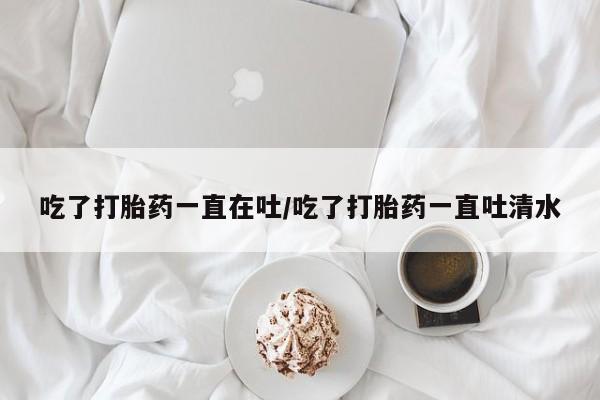 打胎药大月份用联系微信吃了打胎药一直在吐/吃了打胎药一直吐清水