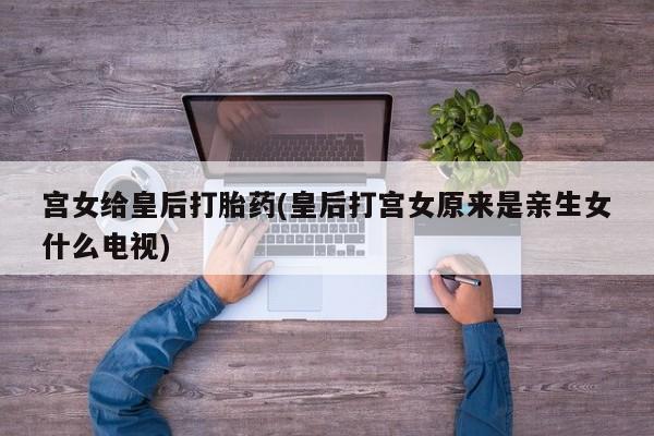 打胎药大月份用联系微信宫女给皇后打胎药(皇后打宫女原来是亲生女什么电视)