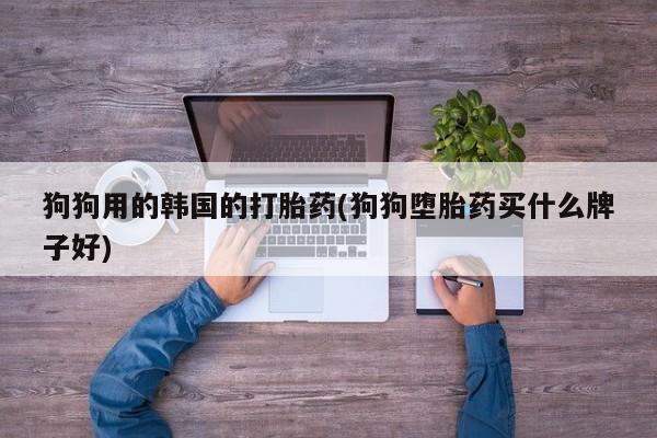 打胎药大月份用联系微信狗狗用的韩国的打胎药(狗狗堕胎药买什么牌子好)