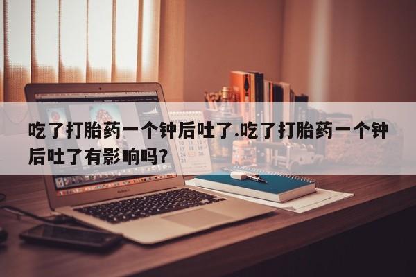打胎药大月份用联系微信吃了打胎药一个钟后吐了.吃了打胎药一个钟后吐了有影响吗？